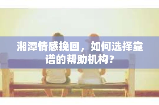 湘潭情感挽回，如何选择靠谱的帮助机构？