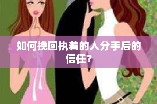 如何挽回执着的人分手后的信任？