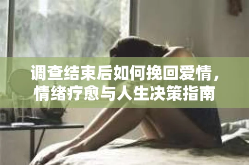 调查结束后如何挽回爱情,情绪疗愈与人生决策指南 调查结束后如何挽回爱情,情绪疗愈与人生决策指南