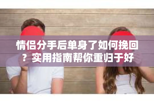 情侣分手后单身了如何挽回？实用指南帮你重归于好