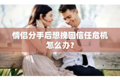 情侣分手后想挽回信任危机怎么办？