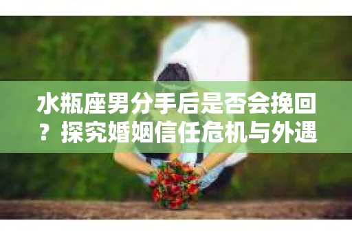 水瓶座男分手后是否会挽回？探究婚姻信任危机与外遇嫌疑的应对策略