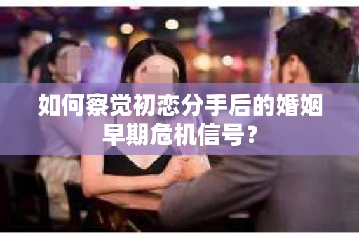 如何察觉初恋分手后的婚姻早期危机信号？