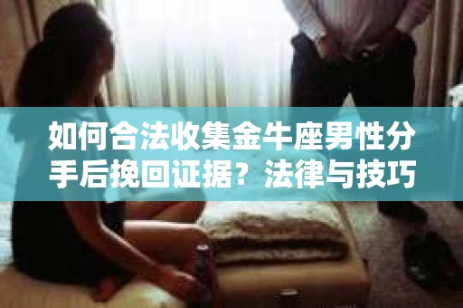 如何合法收集金牛座男性分手后挽回证据？法律与技巧的双重指导