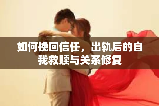 如何挽回信任,出轨后的自我救赎与关系修复 如何挽回信任,出轨后的自我救赎与关系修复