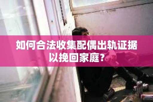 如何合法收集配偶出轨证据以挽回家庭？