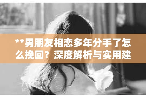 **男朋友相恋多年分手了怎么挽回？深度解析与实用建议**