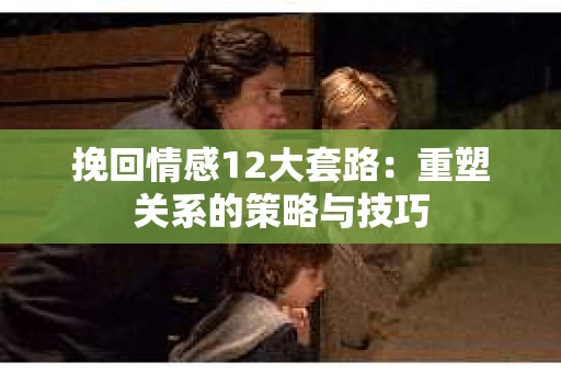 挽回情感12大套路：重塑关系的策略与技巧