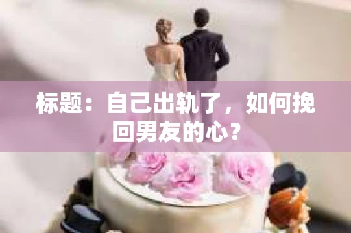 标题：自己出轨了，如何挽回男友的心？