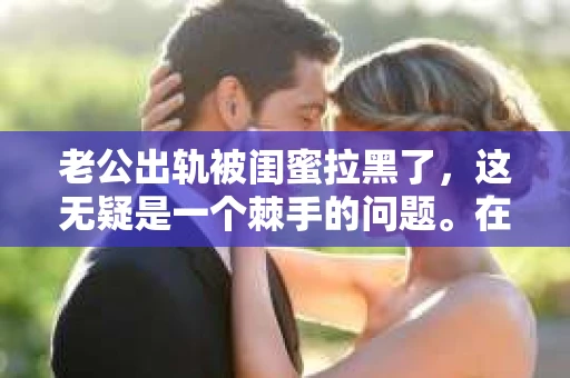 老公出轨被闺蜜拉黑了，这无疑是一个棘手的问题。在这个问题上，我想要和大家分享一下我的看法和经历，希望能给大家带来一些启示。