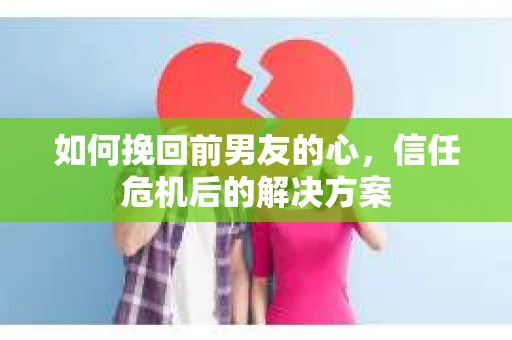 如何挽回前男友的心，信任危机后的解决方案