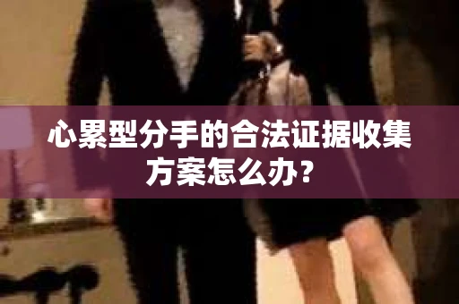 心累型分手的合法证据收集方案怎么办? 心累型分手的合法证据收集方案怎么办?
