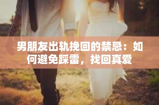 男朋友出轨挽回的禁忌：如何避免踩雷，找回真爱