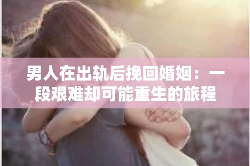 男人在出轨后挽回婚姻：一段艰难却可能重生的旅程