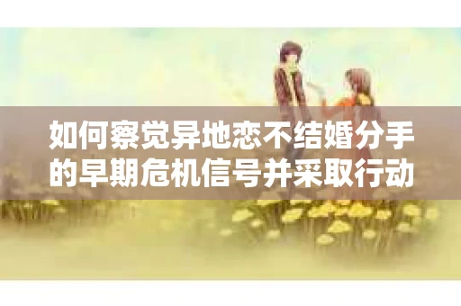 如何察觉异地恋不结婚分手的早期危机信号并采取行动? 如何察觉异地恋不结婚分手的早期危机信号并采取行动?