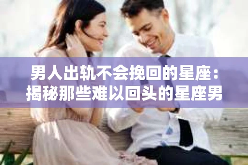男人出轨不会挽回的星座：揭秘那些难以回头的星座男