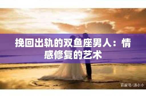 挽回出轨的双鱼座男人：情感修复的艺术