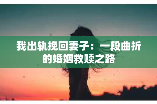 我出轨挽回妻子：一段曲折的婚姻救赎之路