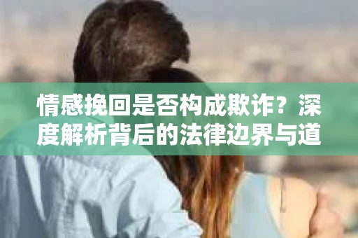 情感挽回是否构成欺诈？深度解析背后的法律边界与道德伦理