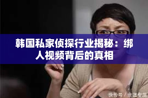 韩国私家侦探行业揭秘:绑人视频背后的真相 韩国私家侦探行业揭秘:绑人视频背后的真相