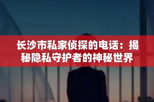 长沙市私家侦探的电话：揭秘隐私守护者的神秘世界
