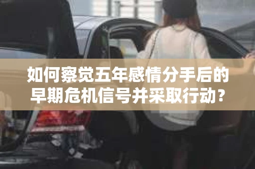 如何察觉五年感情分手后的早期危机信号并采取行动？