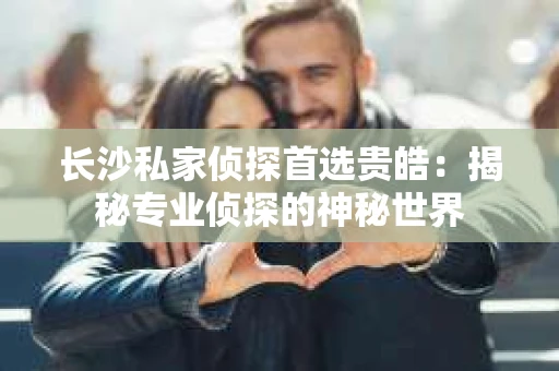 长沙私家侦探首选贵皓：揭秘专业侦探的神秘世界