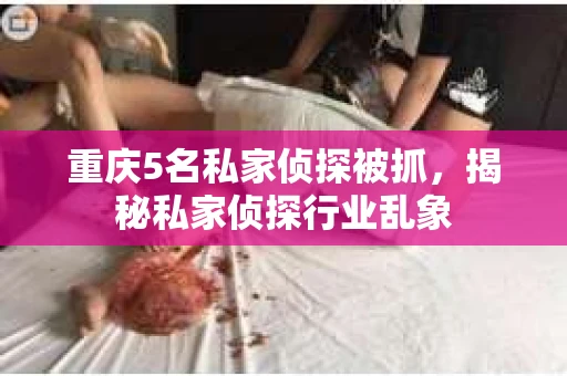重庆5名私家侦探被抓,揭秘私家侦探行业乱象 重庆5名私家侦探被抓,揭秘私家侦探行业乱象