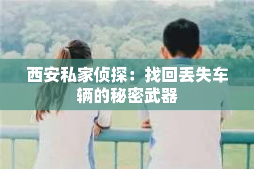 西安私家侦探：找回丢失车辆的秘密武器