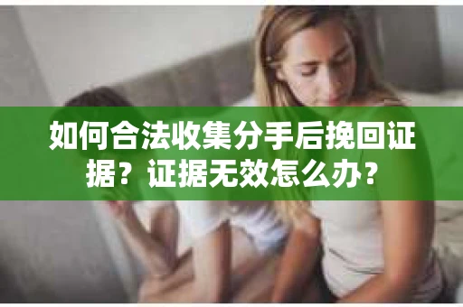 如何合法收集分手后挽回证据？证据无效怎么办？