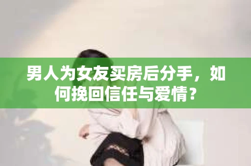 男人为女友买房后分手，如何挽回信任与爱情？
