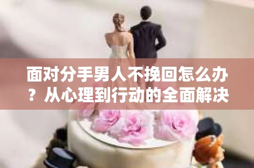面对分手男人不挽回怎么办？从心理到行动的全面解决方案