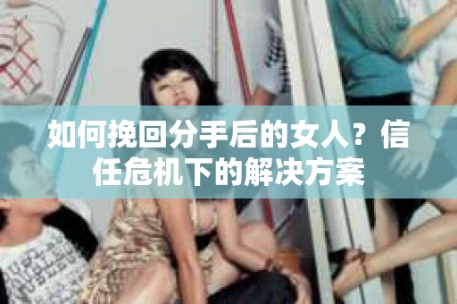 如何挽回分手后的女人?信任危机下的解决方案 如何挽回分手后的女人?信任危机下的解决方案
