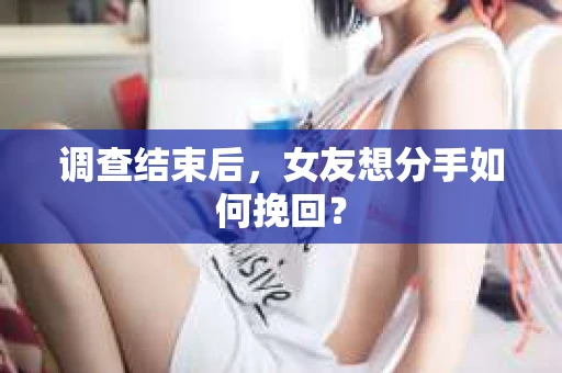 调查结束后,女友想分手如何挽回? 调查结束后,女友想分手如何挽回?