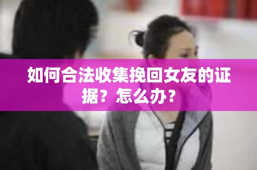 如何合法收集挽回女友的证据?怎么办? 如何合法收集挽回女友的证据?怎么办?