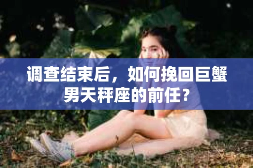 调查结束后,如何挽回巨蟹男天秤座的前任? 调查结束后,如何挽回巨蟹男天秤座的前任?