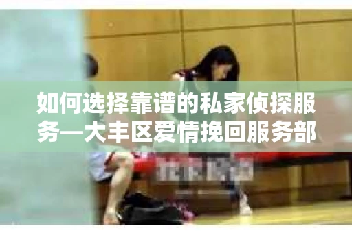 如何选择靠谱的私家侦探服务—大丰区爱情挽回服务部选择指南 如何选择靠谱的私家侦探服务—大丰区爱情挽回服务部选择指南