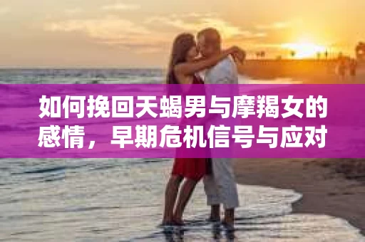 如何挽回天蝎男与摩羯女的感情，早期危机信号与应对策略