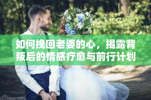 如何挽回老婆的心，揭露背叛后的情感疗愈与前行计划