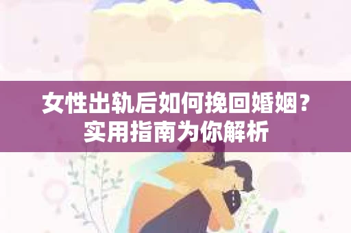 女性出轨后如何挽回婚姻？实用指南为你解析