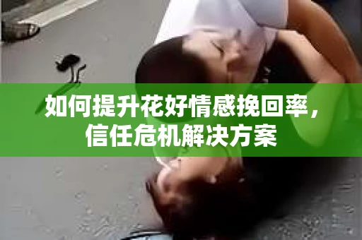 如何提升花好情感挽回率,信任危机解决方案 如何提升花好情感挽回率,信任危机解决方案
