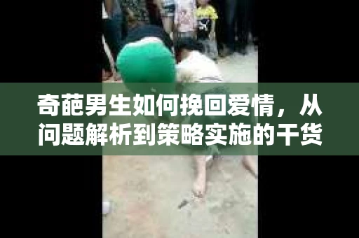 奇葩男生如何挽回爱情,从问题解析到策略实施的干货指南 奇葩男生如何挽回爱情,从问题解析到策略实施的干货指南