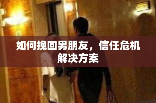 如何挽回男朋友,信任危机解决方案 如何挽回男朋友,信任危机解决方案