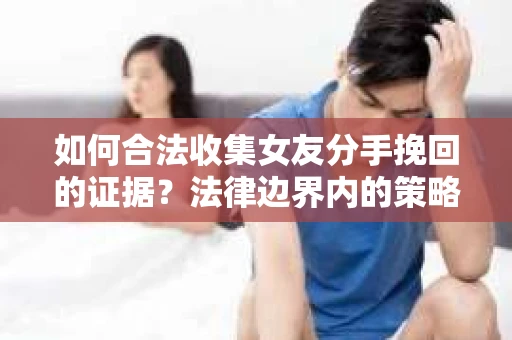 如何合法收集女友分手挽回的证据？法律边界内的策略与技巧