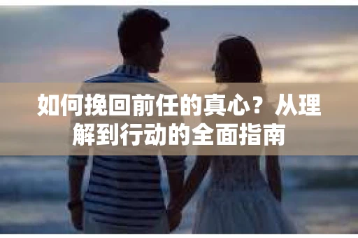 如何挽回前任的真心?从理解到行动的全面指南 如何挽回前任的真心?从理解到行动的全面指南