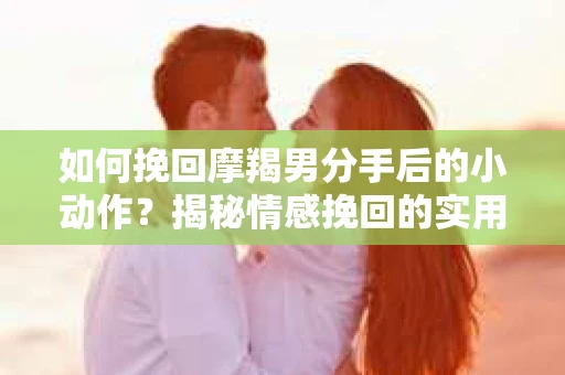 如何挽回摩羯男分手后的小动作？揭秘情感挽回的实用策略