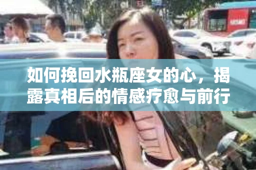 如何挽回水瓶座女的心，揭露真相后的情感疗愈与前行计划