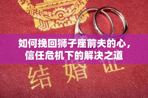 如何挽回狮子座前夫的心,信任危机下的解决之道 如何挽回狮子座前夫的心,信任危机下的解决之道