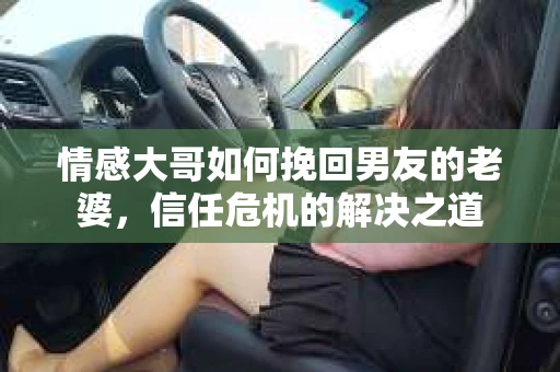 情感大哥如何挽回男友的老婆，信任危机的解决之道