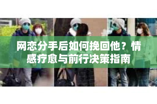 网恋分手后如何挽回他？情感疗愈与前行决策指南
